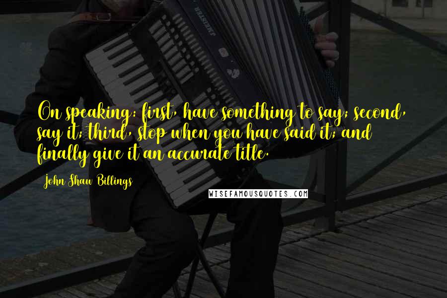 John Shaw Billings Quotes: On speaking: first, have something to say; second, say it; third, stop when you have said it; and finally give it an accurate title.