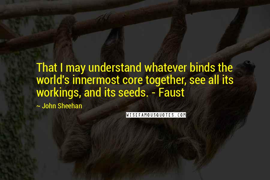 John Sheehan Quotes: That I may understand whatever binds the world's innermost core together, see all its workings, and its seeds. - Faust