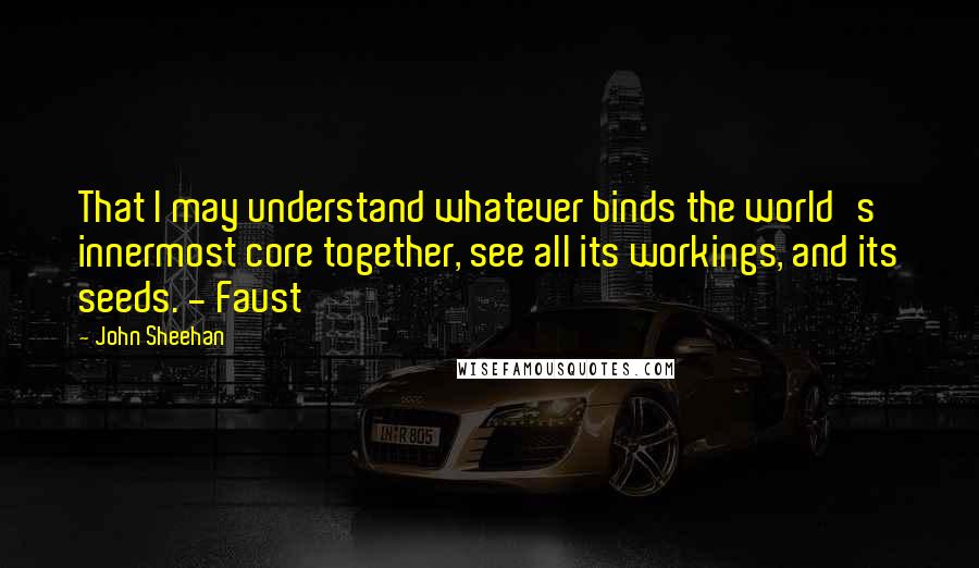 John Sheehan Quotes: That I may understand whatever binds the world's innermost core together, see all its workings, and its seeds. - Faust