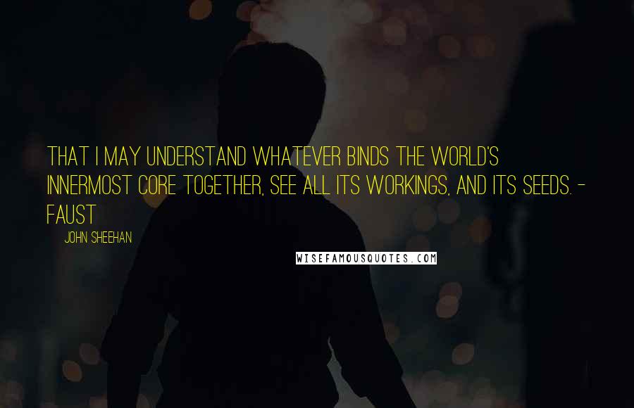 John Sheehan Quotes: That I may understand whatever binds the world's innermost core together, see all its workings, and its seeds. - Faust