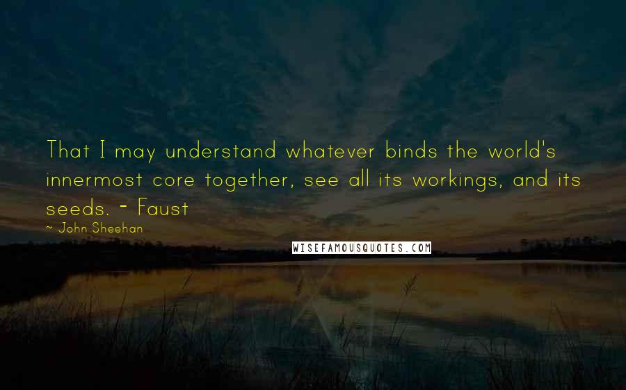 John Sheehan Quotes: That I may understand whatever binds the world's innermost core together, see all its workings, and its seeds. - Faust