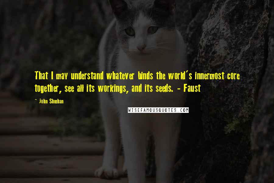 John Sheehan Quotes: That I may understand whatever binds the world's innermost core together, see all its workings, and its seeds. - Faust