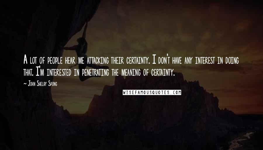 John Shelby Spong Quotes: A lot of people hear me attacking their certainty. I don't have any interest in doing that. I'm interested in penetrating the meaning of certainty.