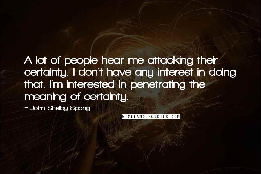 John Shelby Spong Quotes: A lot of people hear me attacking their certainty. I don't have any interest in doing that. I'm interested in penetrating the meaning of certainty.