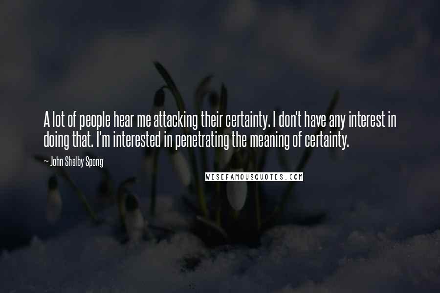 John Shelby Spong Quotes: A lot of people hear me attacking their certainty. I don't have any interest in doing that. I'm interested in penetrating the meaning of certainty.