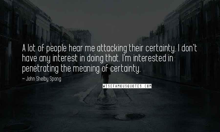 John Shelby Spong Quotes: A lot of people hear me attacking their certainty. I don't have any interest in doing that. I'm interested in penetrating the meaning of certainty.