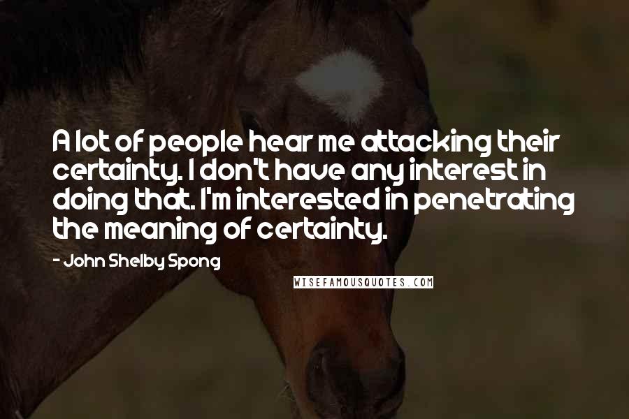 John Shelby Spong Quotes: A lot of people hear me attacking their certainty. I don't have any interest in doing that. I'm interested in penetrating the meaning of certainty.