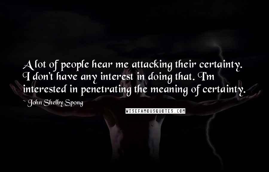 John Shelby Spong Quotes: A lot of people hear me attacking their certainty. I don't have any interest in doing that. I'm interested in penetrating the meaning of certainty.