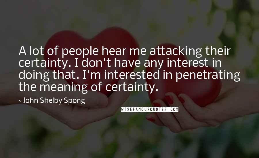 John Shelby Spong Quotes: A lot of people hear me attacking their certainty. I don't have any interest in doing that. I'm interested in penetrating the meaning of certainty.