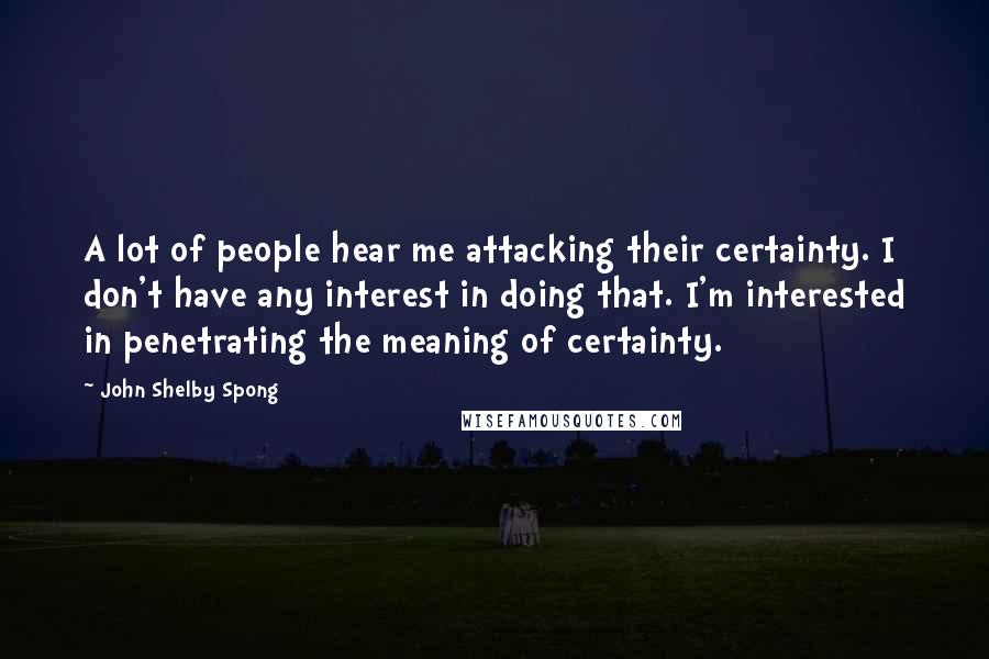 John Shelby Spong Quotes: A lot of people hear me attacking their certainty. I don't have any interest in doing that. I'm interested in penetrating the meaning of certainty.