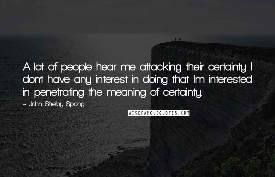 John Shelby Spong Quotes: A lot of people hear me attacking their certainty. I don't have any interest in doing that. I'm interested in penetrating the meaning of certainty.