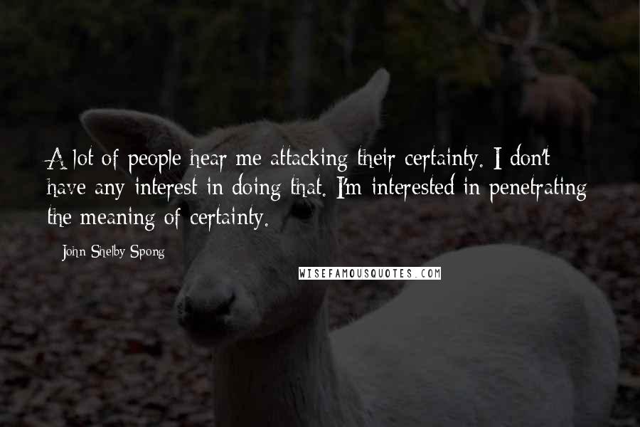 John Shelby Spong Quotes: A lot of people hear me attacking their certainty. I don't have any interest in doing that. I'm interested in penetrating the meaning of certainty.