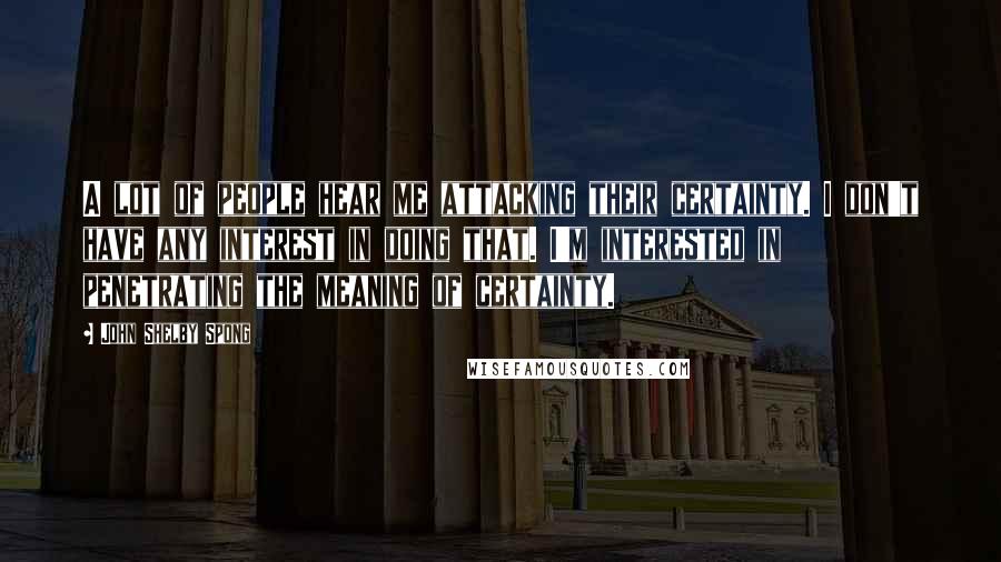 John Shelby Spong Quotes: A lot of people hear me attacking their certainty. I don't have any interest in doing that. I'm interested in penetrating the meaning of certainty.