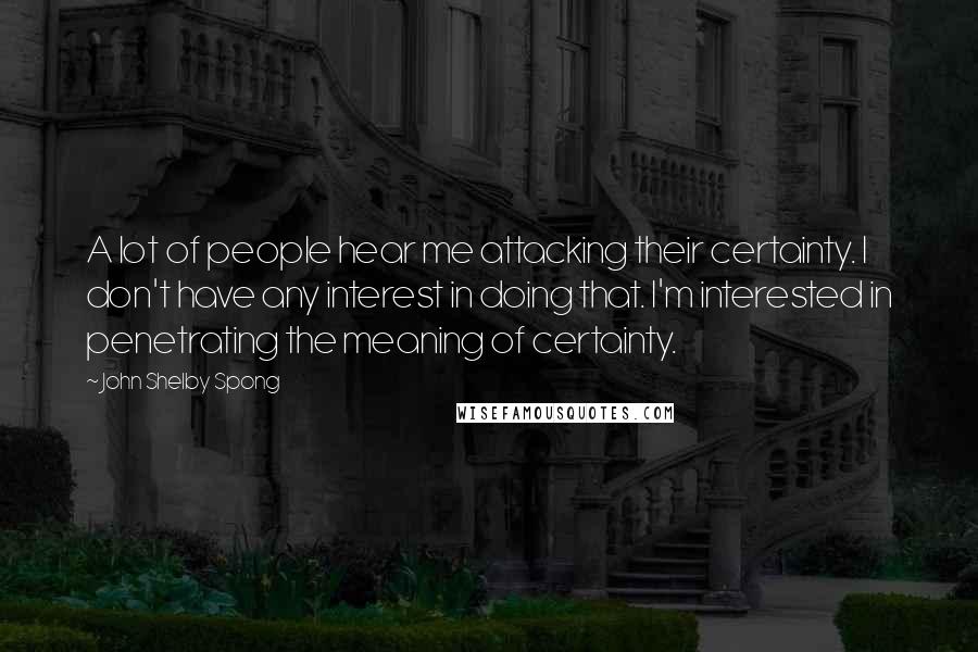 John Shelby Spong Quotes: A lot of people hear me attacking their certainty. I don't have any interest in doing that. I'm interested in penetrating the meaning of certainty.