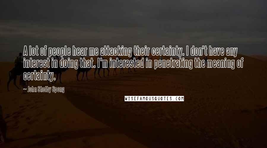 John Shelby Spong Quotes: A lot of people hear me attacking their certainty. I don't have any interest in doing that. I'm interested in penetrating the meaning of certainty.