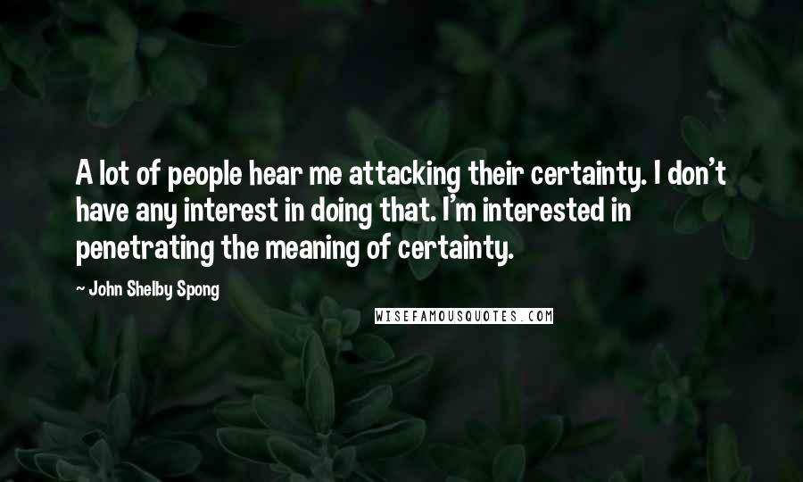 John Shelby Spong Quotes: A lot of people hear me attacking their certainty. I don't have any interest in doing that. I'm interested in penetrating the meaning of certainty.