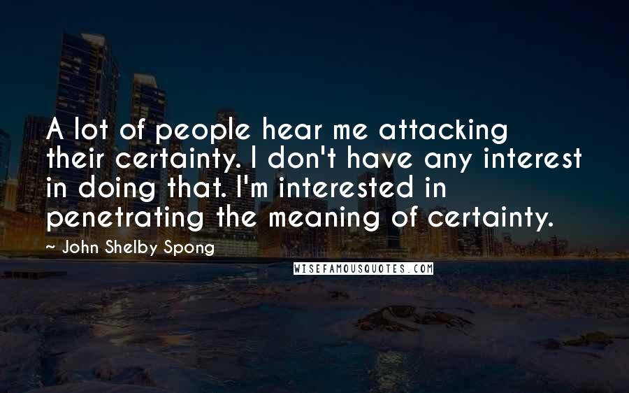 John Shelby Spong Quotes: A lot of people hear me attacking their certainty. I don't have any interest in doing that. I'm interested in penetrating the meaning of certainty.