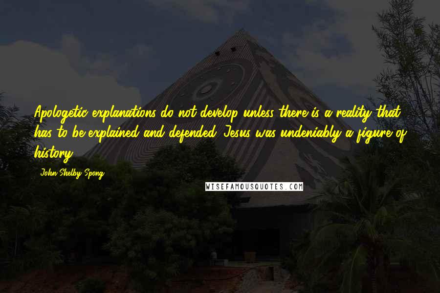 John Shelby Spong Quotes: Apologetic explanations do not develop unless there is a reality that has to be explained and defended. Jesus was undeniably a figure of history.