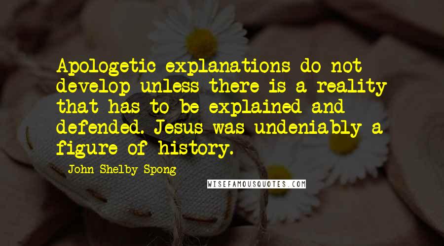 John Shelby Spong Quotes: Apologetic explanations do not develop unless there is a reality that has to be explained and defended. Jesus was undeniably a figure of history.