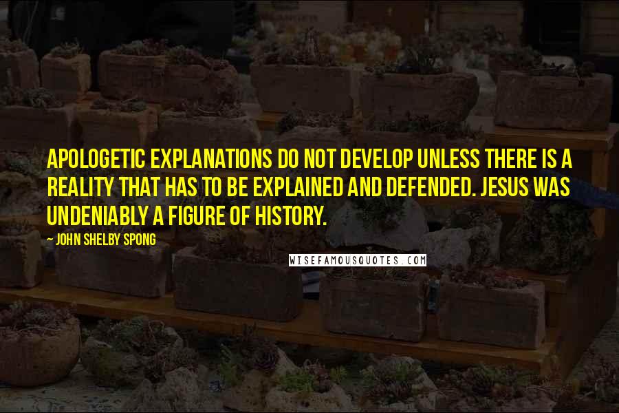 John Shelby Spong Quotes: Apologetic explanations do not develop unless there is a reality that has to be explained and defended. Jesus was undeniably a figure of history.