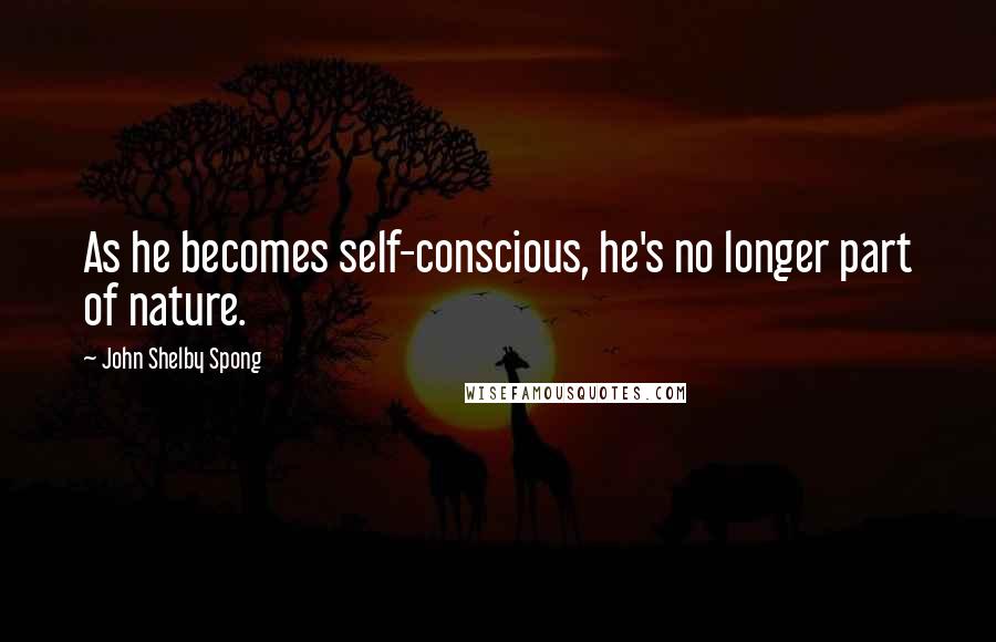 John Shelby Spong Quotes: As he becomes self-conscious, he's no longer part of nature.