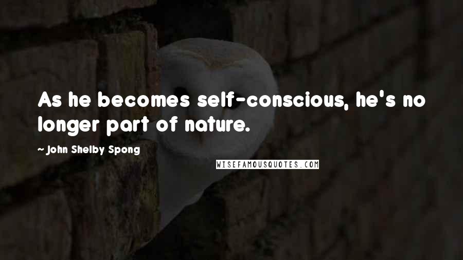 John Shelby Spong Quotes: As he becomes self-conscious, he's no longer part of nature.