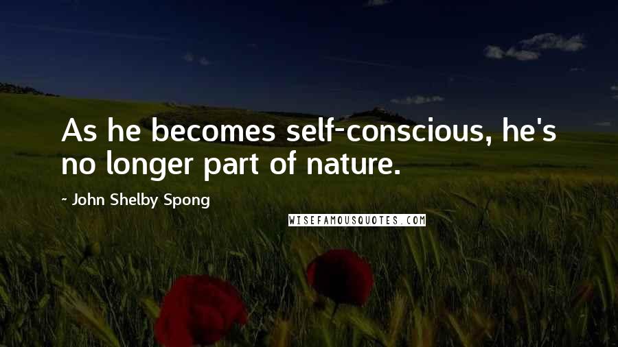 John Shelby Spong Quotes: As he becomes self-conscious, he's no longer part of nature.