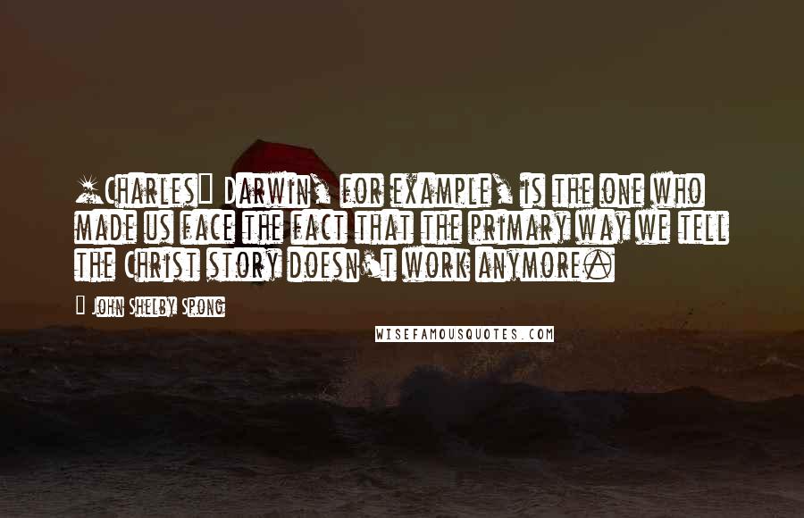 John Shelby Spong Quotes: [Charles] Darwin, for example, is the one who made us face the fact that the primary way we tell the Christ story doesn't work anymore.