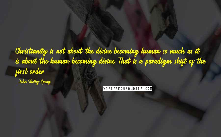 John Shelby Spong Quotes: Christianity is not about the divine becoming human so much as it is about the human becoming divine. That is a paradigm shift of the first order.