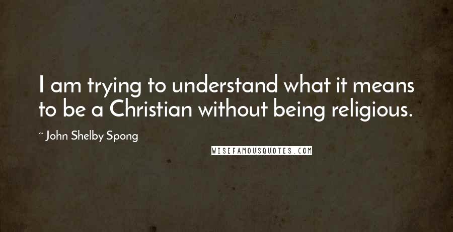 John Shelby Spong Quotes: I am trying to understand what it means to be a Christian without being religious.