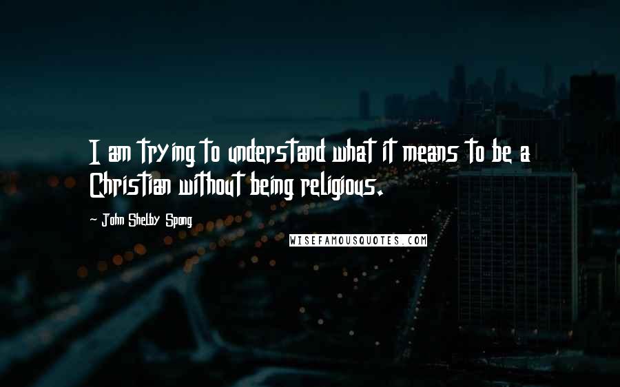 John Shelby Spong Quotes: I am trying to understand what it means to be a Christian without being religious.