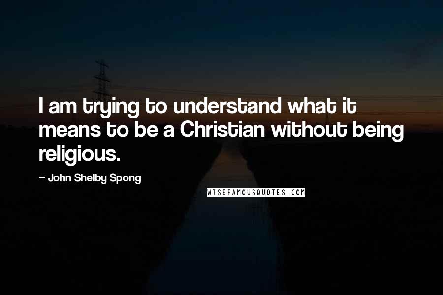 John Shelby Spong Quotes: I am trying to understand what it means to be a Christian without being religious.