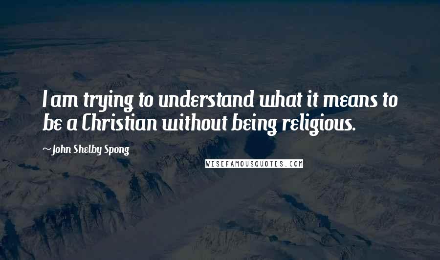 John Shelby Spong Quotes: I am trying to understand what it means to be a Christian without being religious.