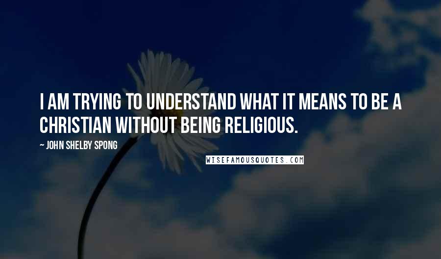 John Shelby Spong Quotes: I am trying to understand what it means to be a Christian without being religious.