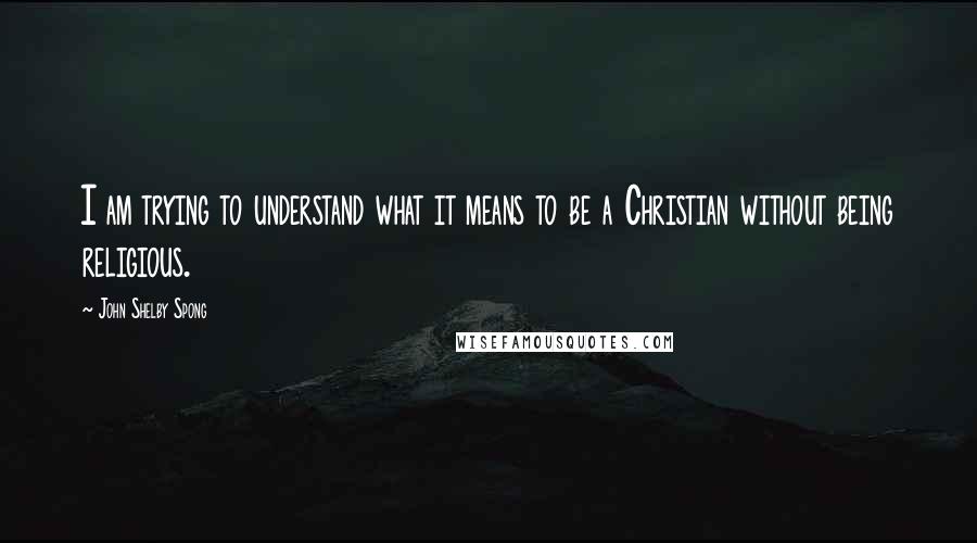John Shelby Spong Quotes: I am trying to understand what it means to be a Christian without being religious.