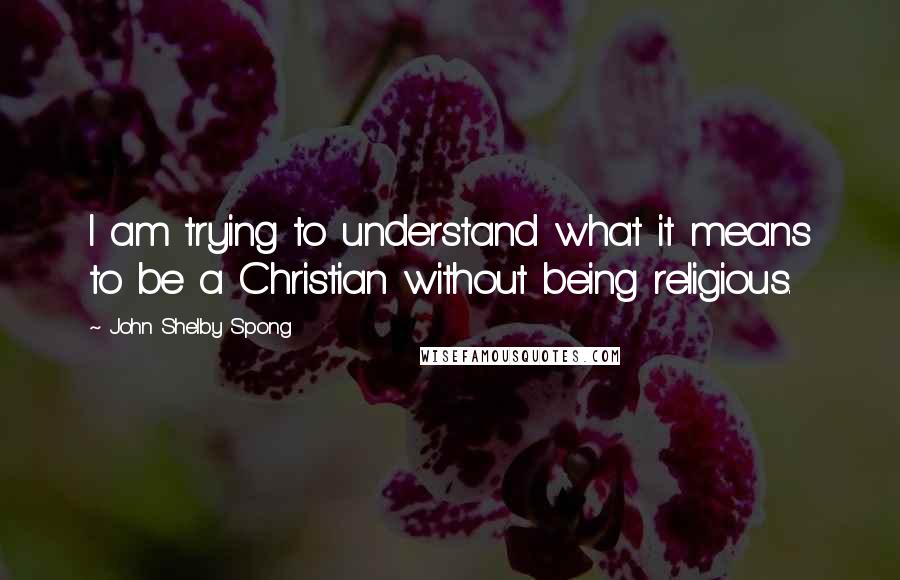 John Shelby Spong Quotes: I am trying to understand what it means to be a Christian without being religious.