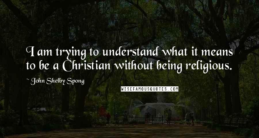 John Shelby Spong Quotes: I am trying to understand what it means to be a Christian without being religious.