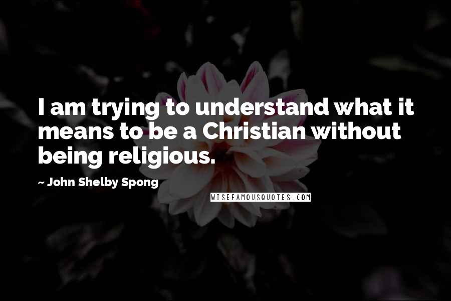 John Shelby Spong Quotes: I am trying to understand what it means to be a Christian without being religious.