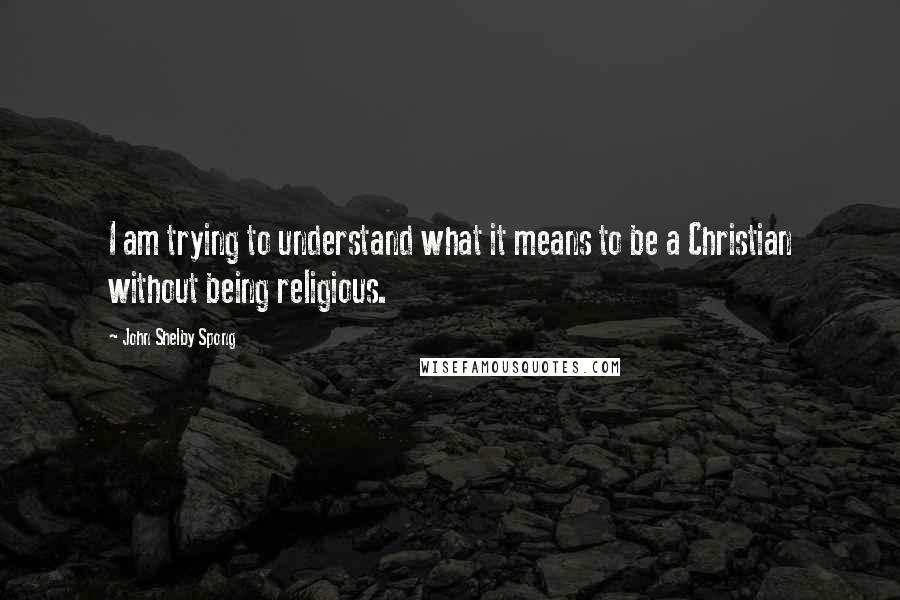 John Shelby Spong Quotes: I am trying to understand what it means to be a Christian without being religious.