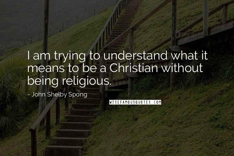 John Shelby Spong Quotes: I am trying to understand what it means to be a Christian without being religious.