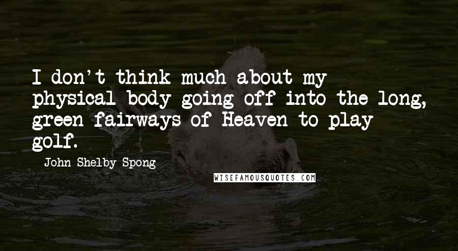 John Shelby Spong Quotes: I don't think much about my physical body going off into the long, green fairways of Heaven to play golf.