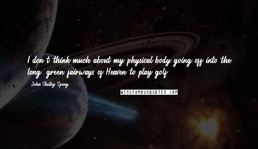 John Shelby Spong Quotes: I don't think much about my physical body going off into the long, green fairways of Heaven to play golf.