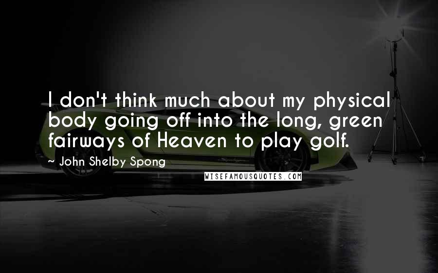 John Shelby Spong Quotes: I don't think much about my physical body going off into the long, green fairways of Heaven to play golf.