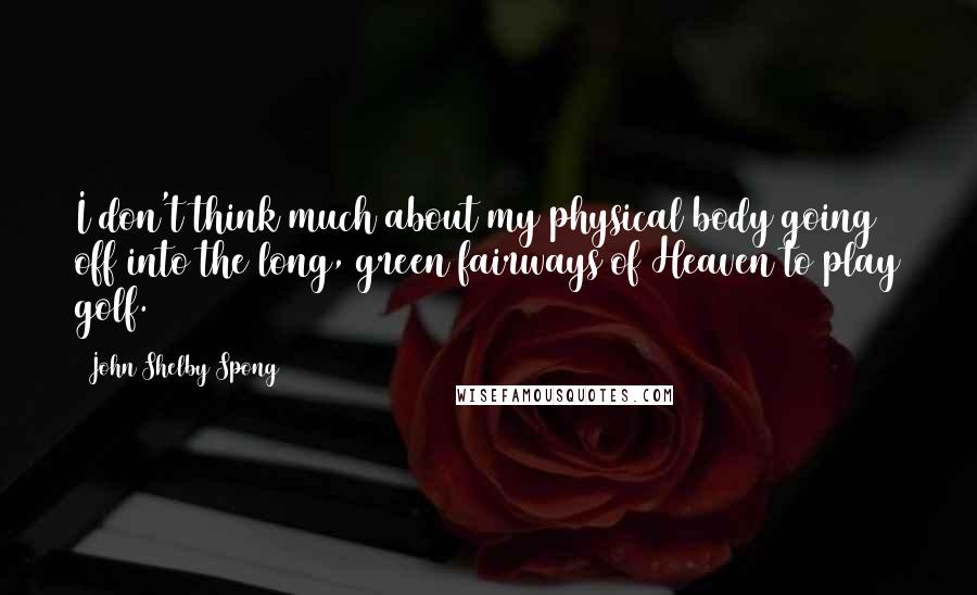 John Shelby Spong Quotes: I don't think much about my physical body going off into the long, green fairways of Heaven to play golf.