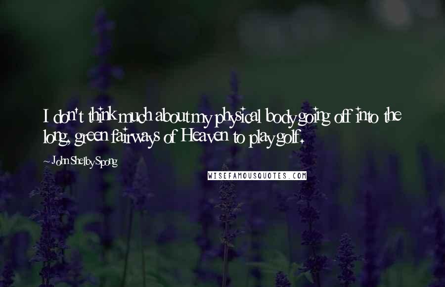 John Shelby Spong Quotes: I don't think much about my physical body going off into the long, green fairways of Heaven to play golf.