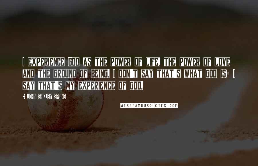 John Shelby Spong Quotes: I experience God as the power of life, the power of love and the ground of being. I don't say that's what God is; I say that's my experience of God.