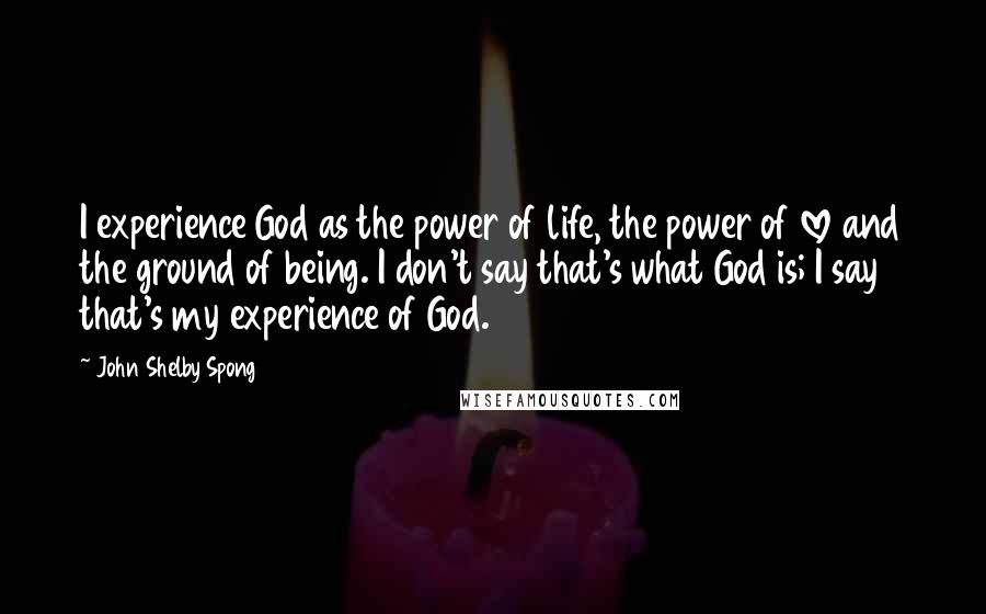 John Shelby Spong Quotes: I experience God as the power of life, the power of love and the ground of being. I don't say that's what God is; I say that's my experience of God.