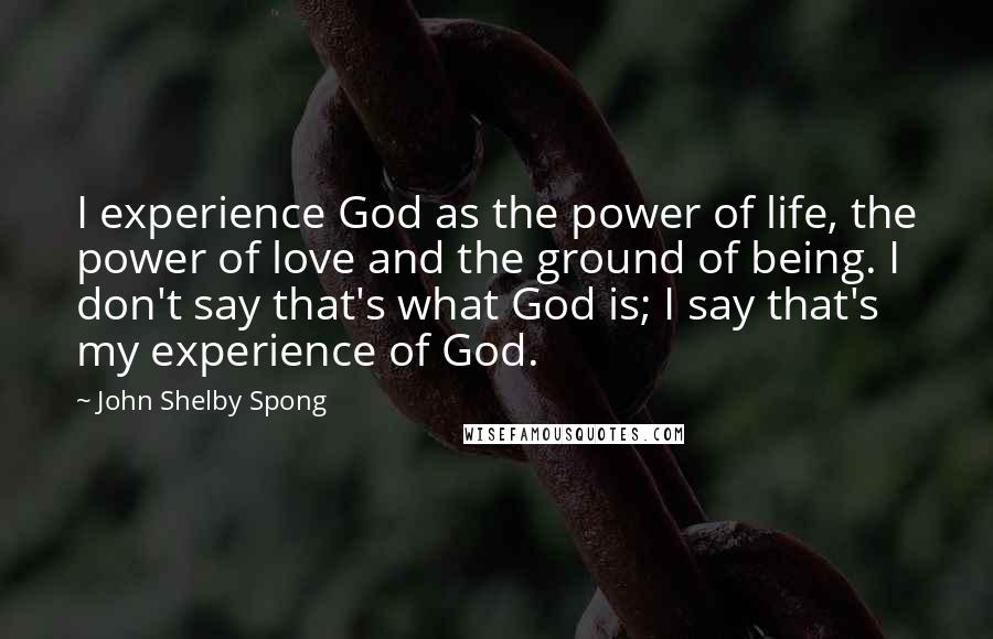 John Shelby Spong Quotes: I experience God as the power of life, the power of love and the ground of being. I don't say that's what God is; I say that's my experience of God.