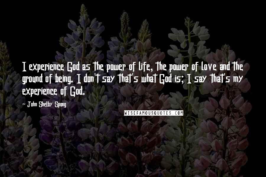 John Shelby Spong Quotes: I experience God as the power of life, the power of love and the ground of being. I don't say that's what God is; I say that's my experience of God.