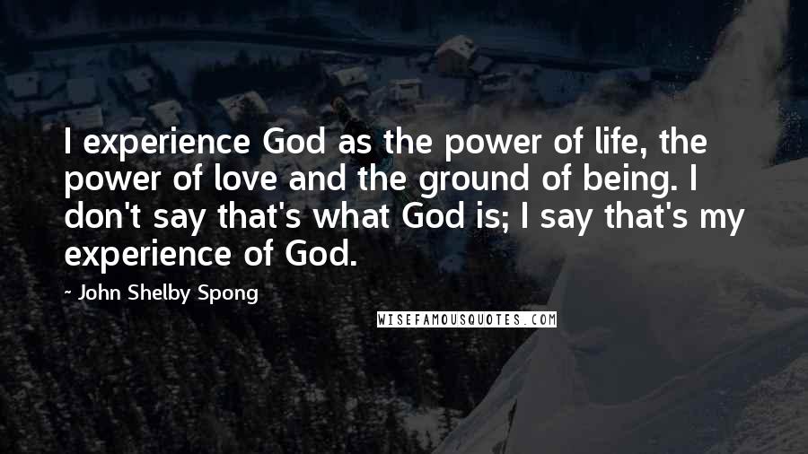 John Shelby Spong Quotes: I experience God as the power of life, the power of love and the ground of being. I don't say that's what God is; I say that's my experience of God.